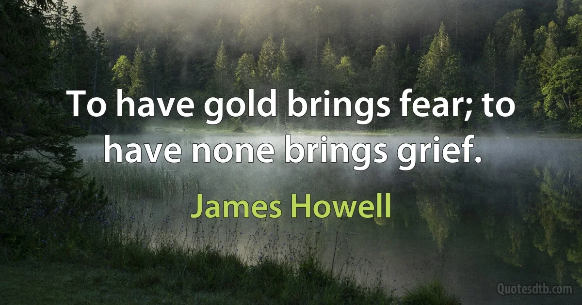 To have gold brings fear; to have none brings grief. (James Howell)