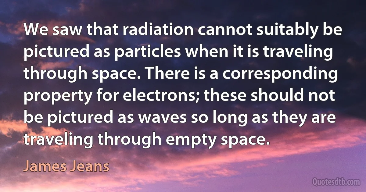 We saw that radiation cannot suitably be pictured as particles when it is traveling through space. There is a corresponding property for electrons; these should not be pictured as waves so long as they are traveling through empty space. (James Jeans)