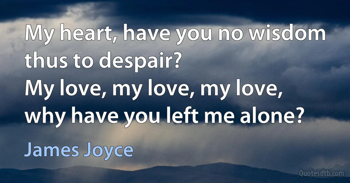 My heart, have you no wisdom thus to despair?
My love, my love, my love, why have you left me alone? (James Joyce)