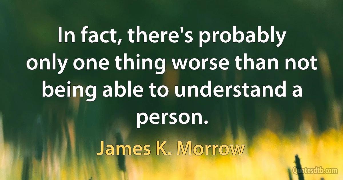 In fact, there's probably only one thing worse than not being able to understand a person. (James K. Morrow)