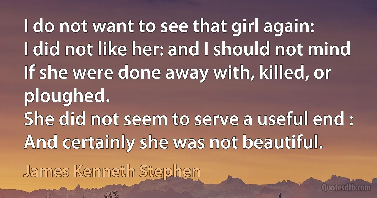 I do not want to see that girl again:
I did not like her: and I should not mind
If she were done away with, killed, or ploughed.
She did not seem to serve a useful end :
And certainly she was not beautiful. (James Kenneth Stephen)