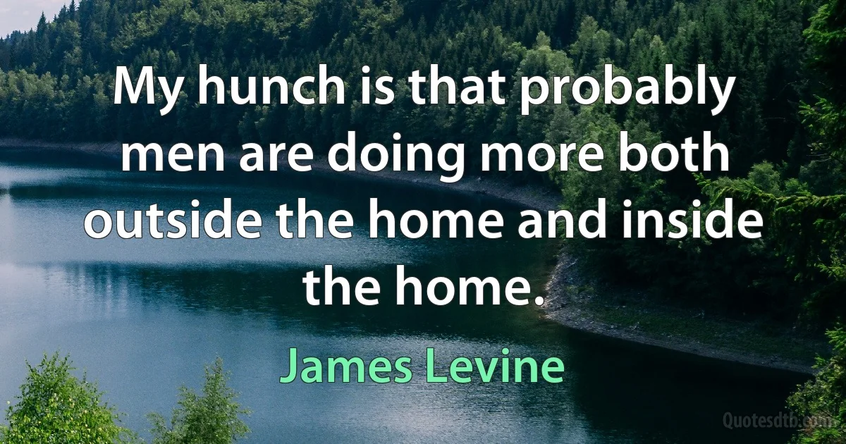 My hunch is that probably men are doing more both outside the home and inside the home. (James Levine)