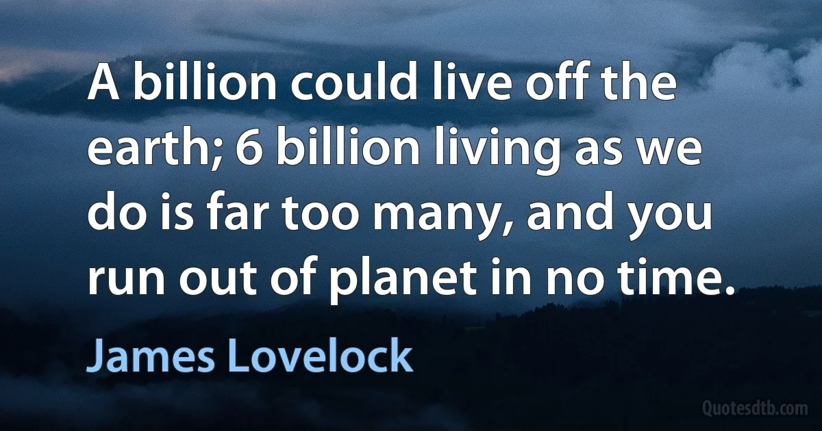 A billion could live off the earth; 6 billion living as we do is far too many, and you run out of planet in no time. (James Lovelock)