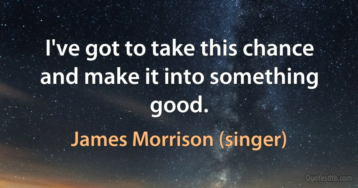 I've got to take this chance and make it into something good. (James Morrison (singer))