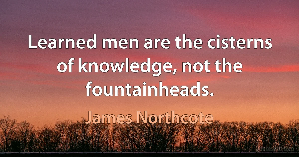 Learned men are the cisterns of knowledge, not the fountainheads. (James Northcote)