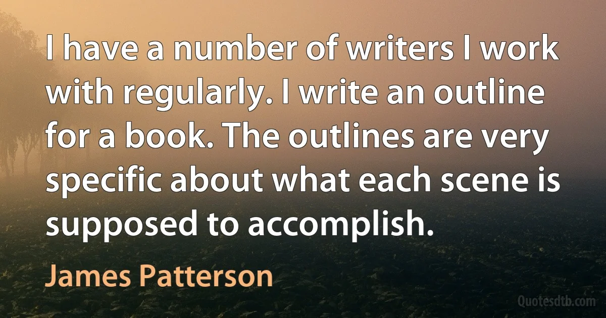 I have a number of writers I work with regularly. I write an outline for a book. The outlines are very specific about what each scene is supposed to accomplish. (James Patterson)