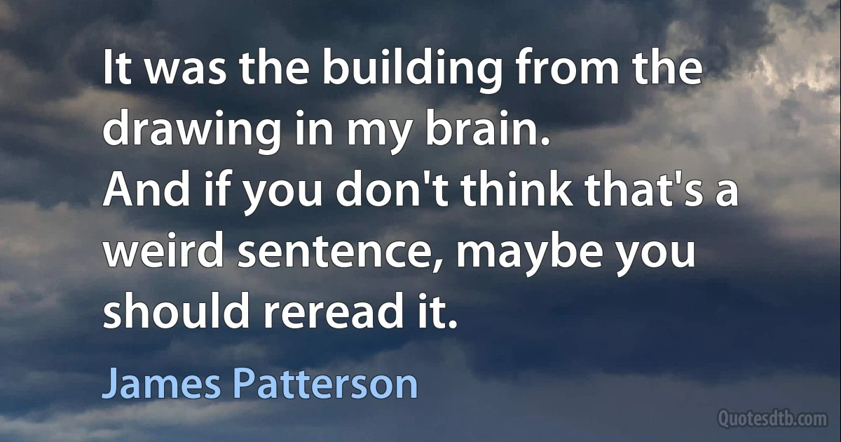 It was the building from the drawing in my brain.
And if you don't think that's a weird sentence, maybe you should reread it. (James Patterson)