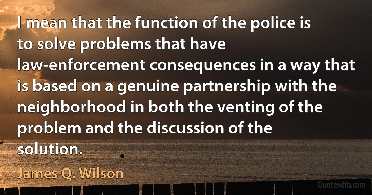 I mean that the function of the police is to solve problems that have law-enforcement consequences in a way that is based on a genuine partnership with the neighborhood in both the venting of the problem and the discussion of the solution. (James Q. Wilson)