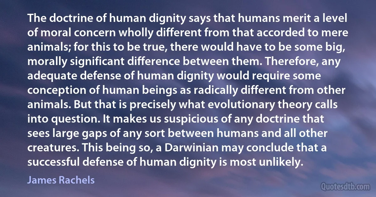 The doctrine of human dignity says that humans merit a level of moral concern wholly different from that accorded to mere animals; for this to be true, there would have to be some big, morally significant difference between them. Therefore, any adequate defense of human dignity would require some conception of human beings as radically different from other animals. But that is precisely what evolutionary theory calls into question. It makes us suspicious of any doctrine that sees large gaps of any sort between humans and all other creatures. This being so, a Darwinian may conclude that a successful defense of human dignity is most unlikely. (James Rachels)