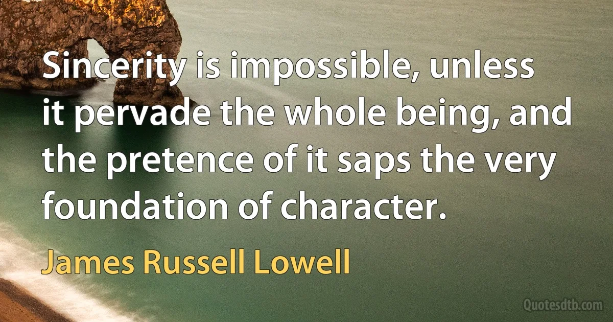 Sincerity is impossible, unless it pervade the whole being, and the pretence of it saps the very foundation of character. (James Russell Lowell)