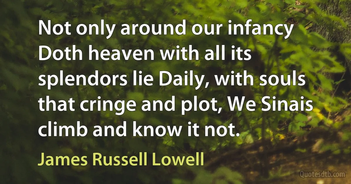 Not only around our infancy Doth heaven with all its splendors lie Daily, with souls that cringe and plot, We Sinais climb and know it not. (James Russell Lowell)