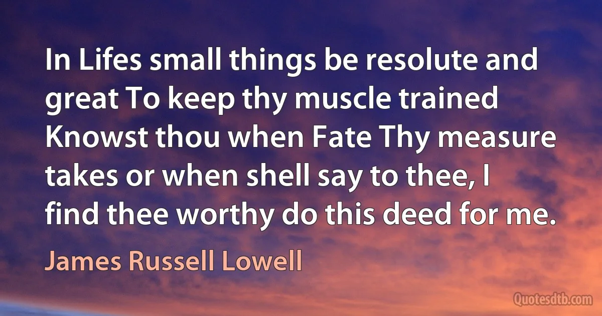 In Lifes small things be resolute and great To keep thy muscle trained Knowst thou when Fate Thy measure takes or when shell say to thee, I find thee worthy do this deed for me. (James Russell Lowell)