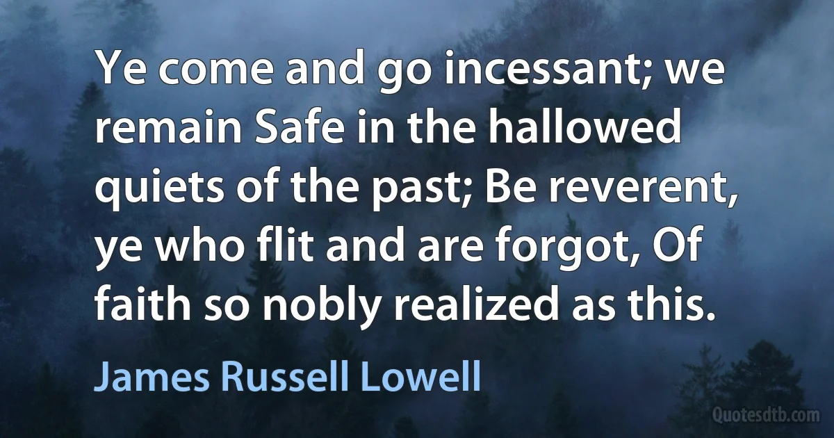 Ye come and go incessant; we remain Safe in the hallowed quiets of the past; Be reverent, ye who flit and are forgot, Of faith so nobly realized as this. (James Russell Lowell)