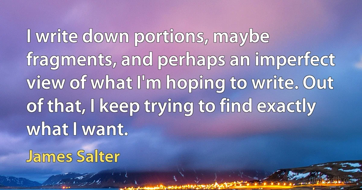 I write down portions, maybe fragments, and perhaps an imperfect view of what I'm hoping to write. Out of that, I keep trying to find exactly what I want. (James Salter)