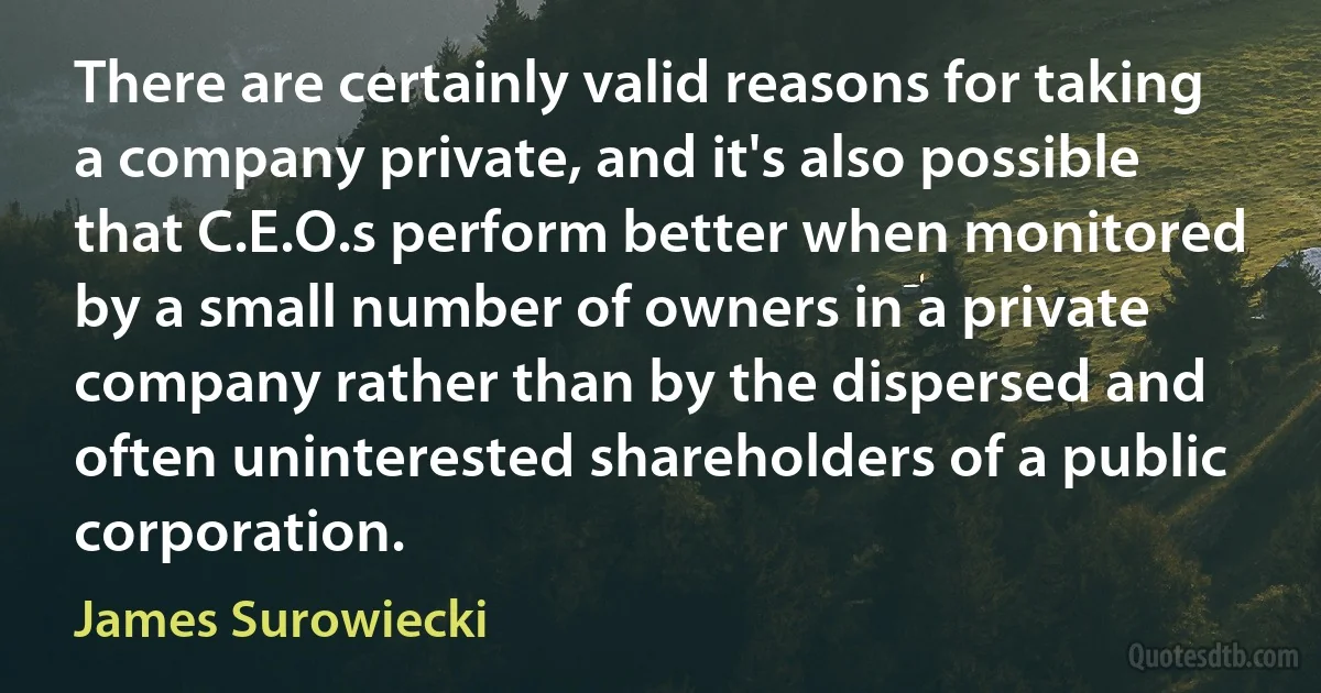 There are certainly valid reasons for taking a company private, and it's also possible that C.E.O.s perform better when monitored by a small number of owners in a private company rather than by the dispersed and often uninterested shareholders of a public corporation. (James Surowiecki)