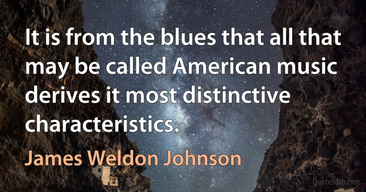 It is from the blues that all that may be called American music derives it most distinctive characteristics. (James Weldon Johnson)