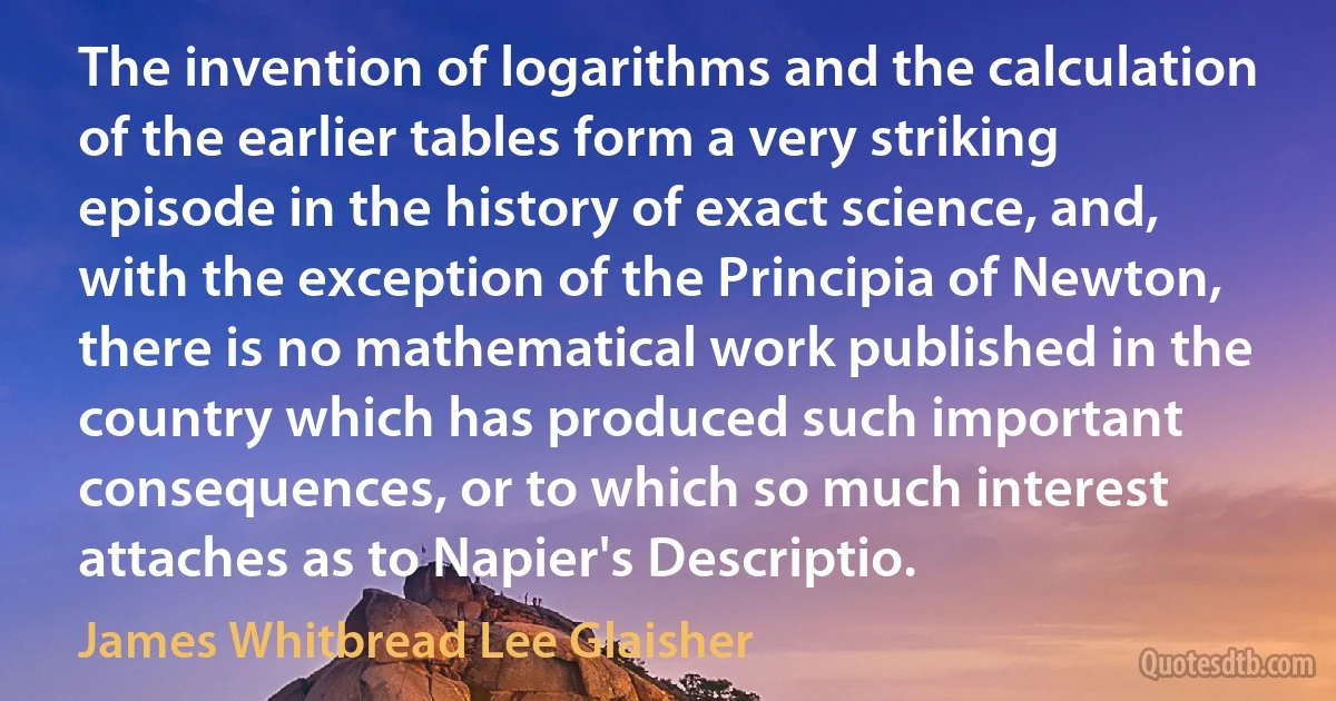 The invention of logarithms and the calculation of the earlier tables form a very striking episode in the history of exact science, and, with the exception of the Principia of Newton, there is no mathematical work published in the country which has produced such important consequences, or to which so much interest attaches as to Napier's Descriptio. (James Whitbread Lee Glaisher)