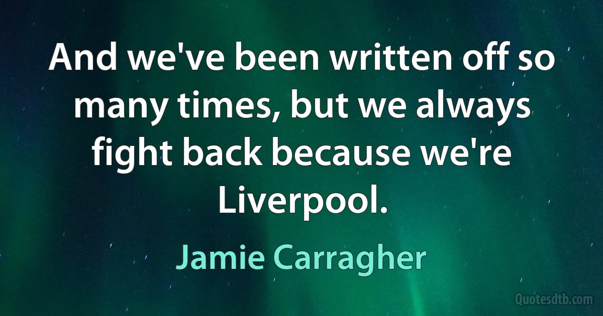 And we've been written off so many times, but we always fight back because we're Liverpool. (Jamie Carragher)