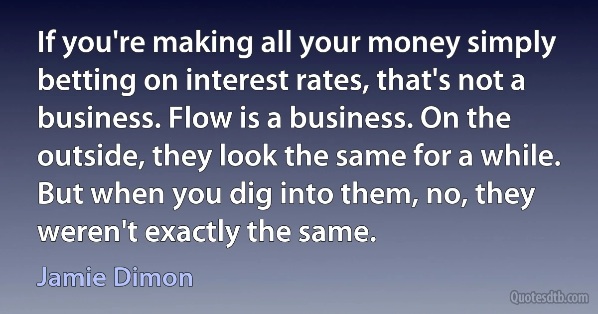 If you're making all your money simply betting on interest rates, that's not a business. Flow is a business. On the outside, they look the same for a while. But when you dig into them, no, they weren't exactly the same. (Jamie Dimon)