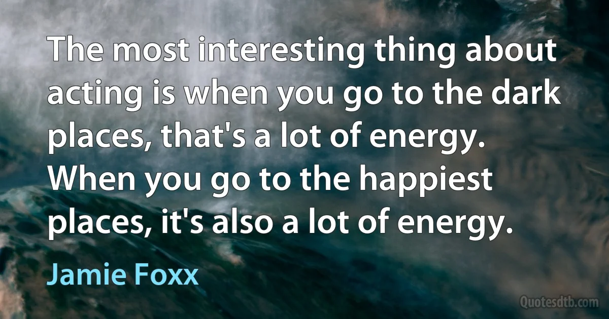 The most interesting thing about acting is when you go to the dark places, that's a lot of energy. When you go to the happiest places, it's also a lot of energy. (Jamie Foxx)