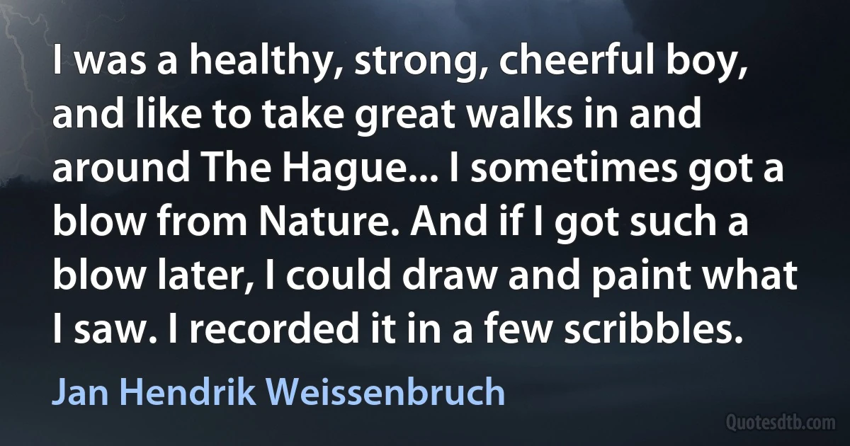 I was a healthy, strong, cheerful boy, and like to take great walks in and around The Hague... I sometimes got a blow from Nature. And if I got such a blow later, I could draw and paint what I saw. I recorded it in a few scribbles. (Jan Hendrik Weissenbruch)