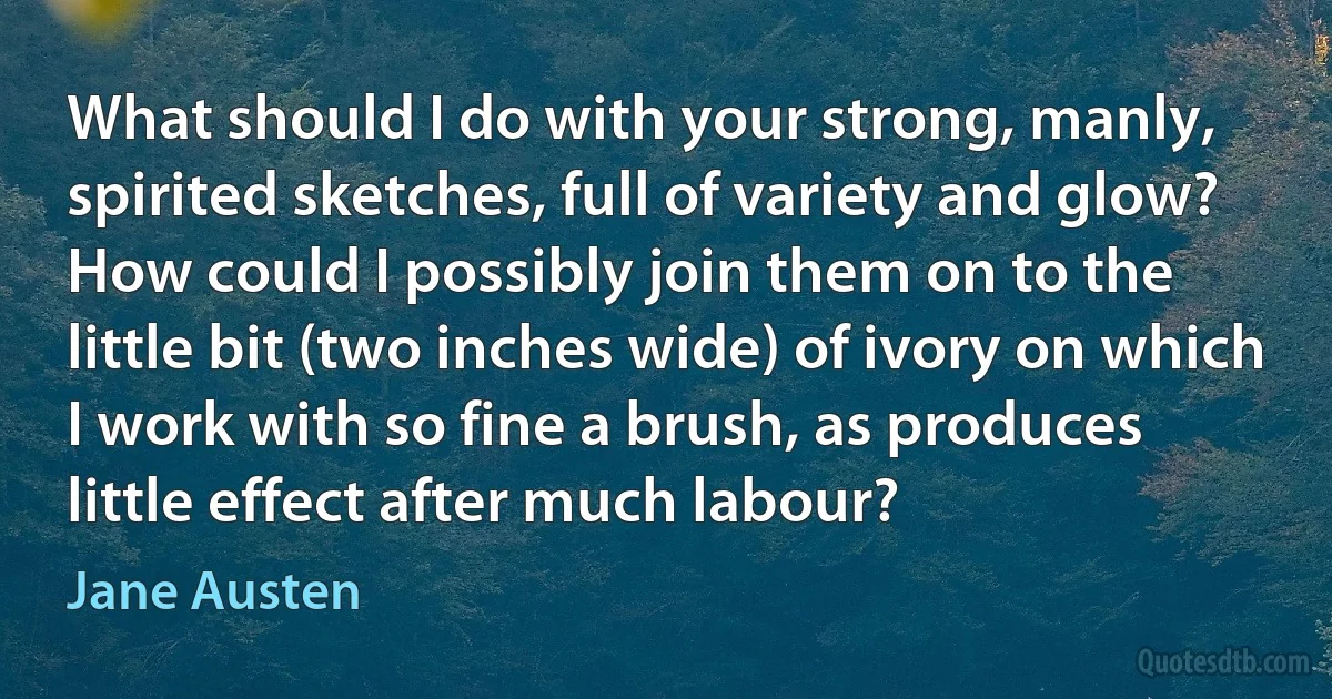 What should I do with your strong, manly, spirited sketches, full of variety and glow? How could I possibly join them on to the little bit (two inches wide) of ivory on which I work with so fine a brush, as produces little effect after much labour? (Jane Austen)