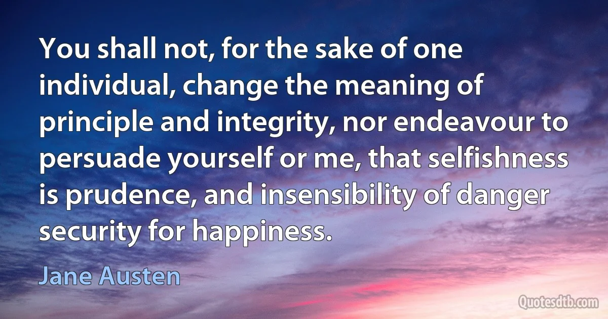 You shall not, for the sake of one individual, change the meaning of principle and integrity, nor endeavour to persuade yourself or me, that selfishness is prudence, and insensibility of danger security for happiness. (Jane Austen)