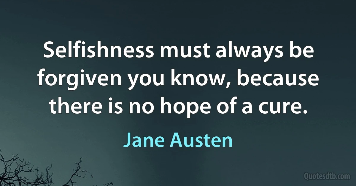 Selfishness must always be forgiven you know, because there is no hope of a cure. (Jane Austen)