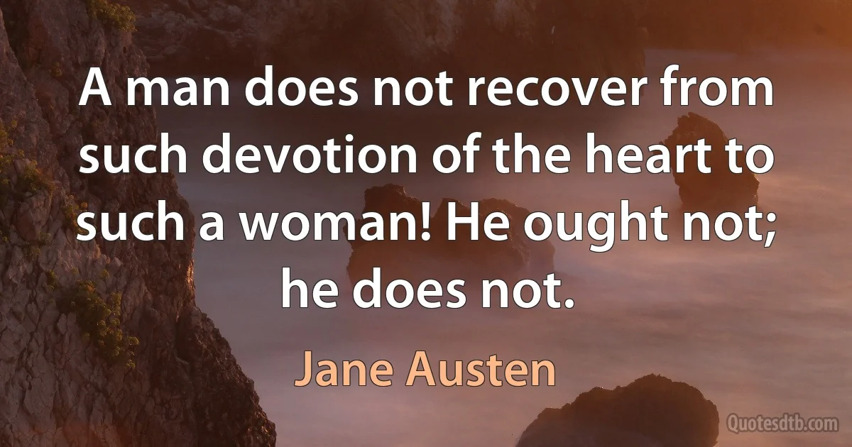 A man does not recover from such devotion of the heart to such a woman! He ought not; he does not. (Jane Austen)