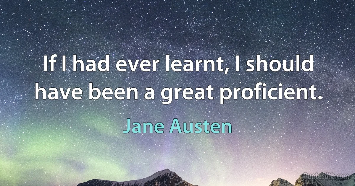 If I had ever learnt, I should have been a great proficient. (Jane Austen)