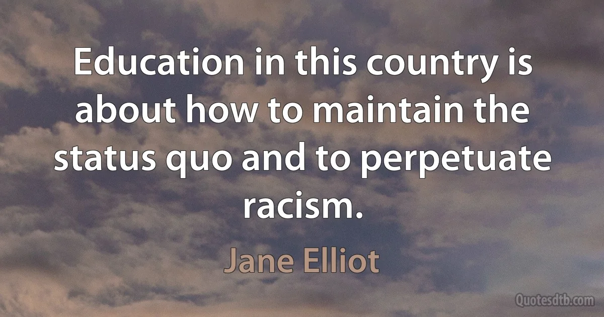 Education in this country is about how to maintain the status quo and to perpetuate racism. (Jane Elliot)