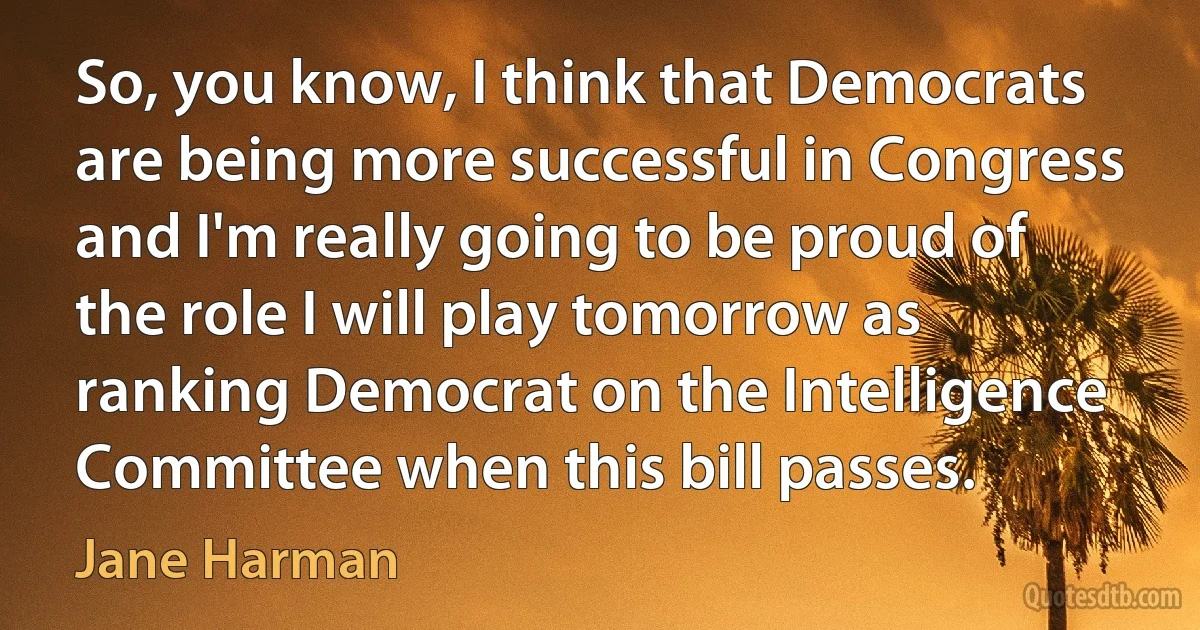 So, you know, I think that Democrats are being more successful in Congress and I'm really going to be proud of the role I will play tomorrow as ranking Democrat on the Intelligence Committee when this bill passes. (Jane Harman)