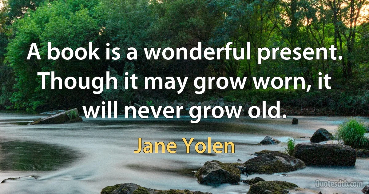 A book is a wonderful present. Though it may grow worn, it will never grow old. (Jane Yolen)