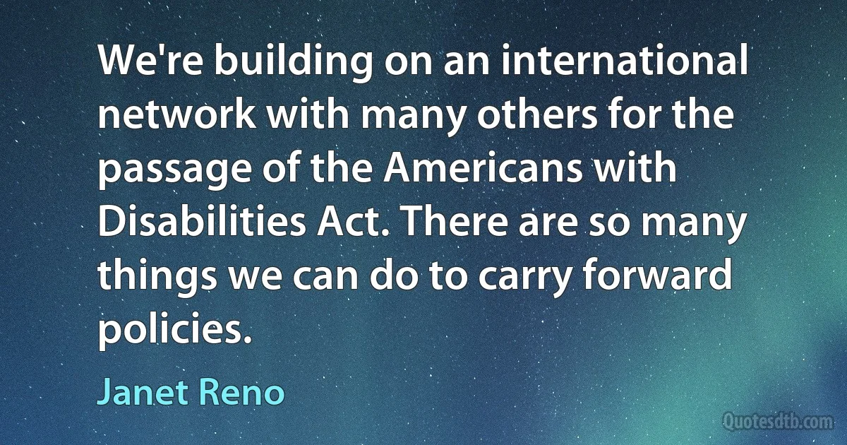 We're building on an international network with many others for the passage of the Americans with Disabilities Act. There are so many things we can do to carry forward policies. (Janet Reno)