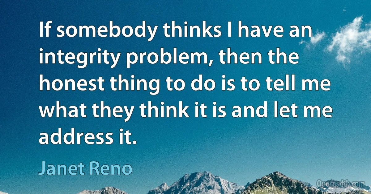 If somebody thinks I have an integrity problem, then the honest thing to do is to tell me what they think it is and let me address it. (Janet Reno)