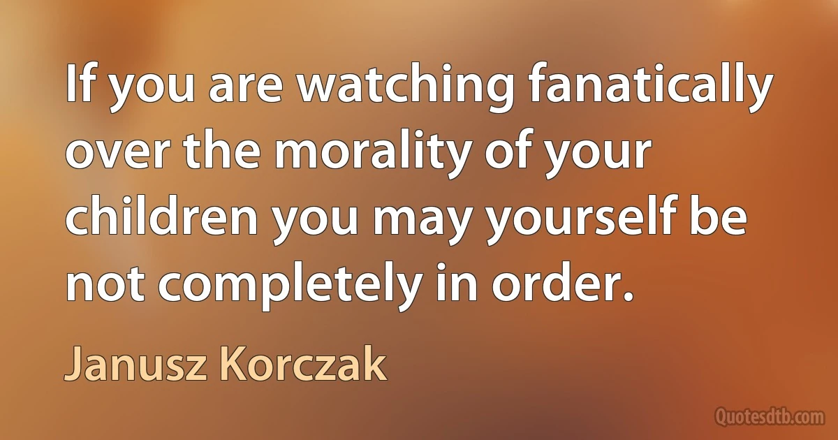 If you are watching fanatically over the morality of your children you may yourself be not completely in order. (Janusz Korczak)