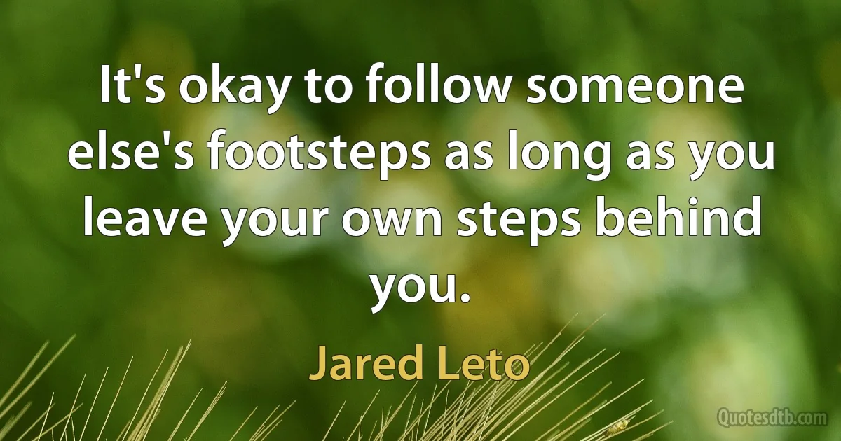 It's okay to follow someone else's footsteps as long as you leave your own steps behind you. (Jared Leto)