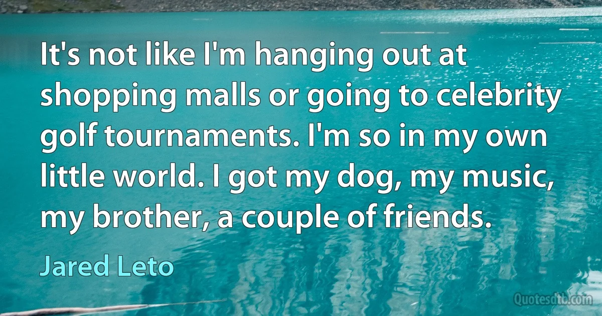 It's not like I'm hanging out at shopping malls or going to celebrity golf tournaments. I'm so in my own little world. I got my dog, my music, my brother, a couple of friends. (Jared Leto)