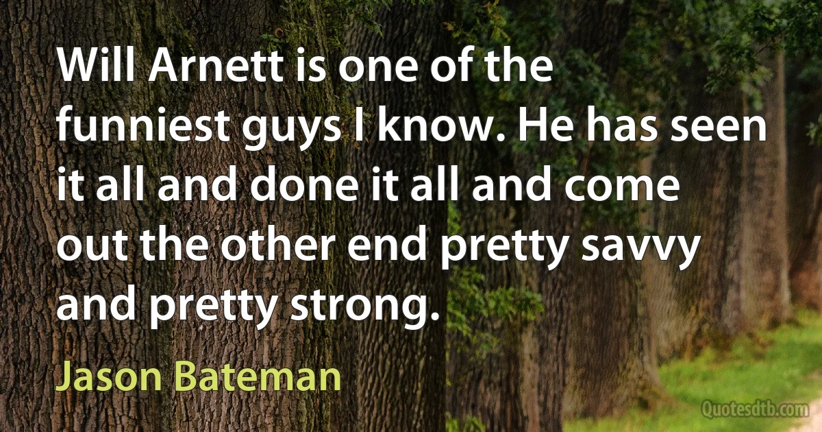 Will Arnett is one of the funniest guys I know. He has seen it all and done it all and come out the other end pretty savvy and pretty strong. (Jason Bateman)