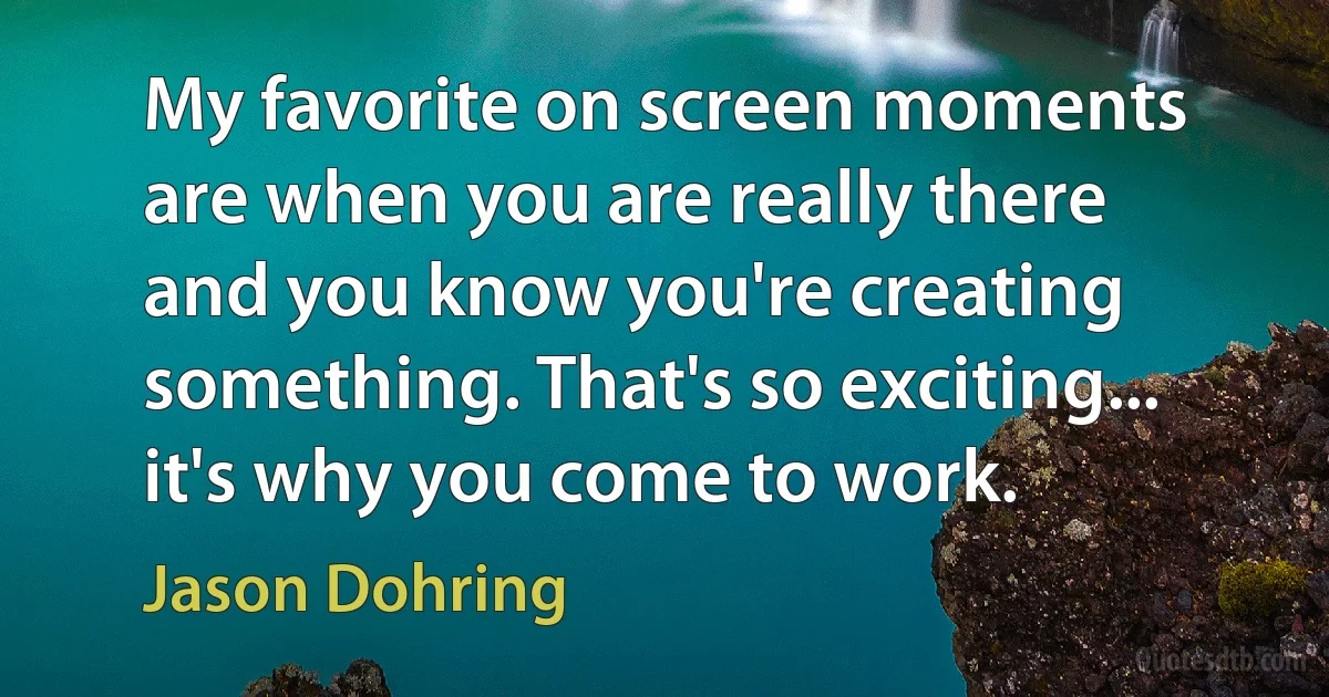 My favorite on screen moments are when you are really there and you know you're creating something. That's so exciting... it's why you come to work. (Jason Dohring)