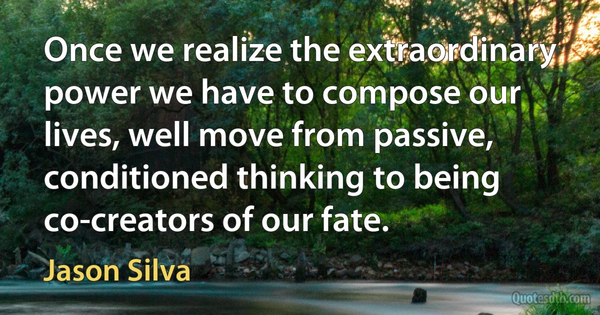 Once we realize the extraordinary power we have to compose our lives, well move from passive, conditioned thinking to being co-creators of our fate. (Jason Silva)