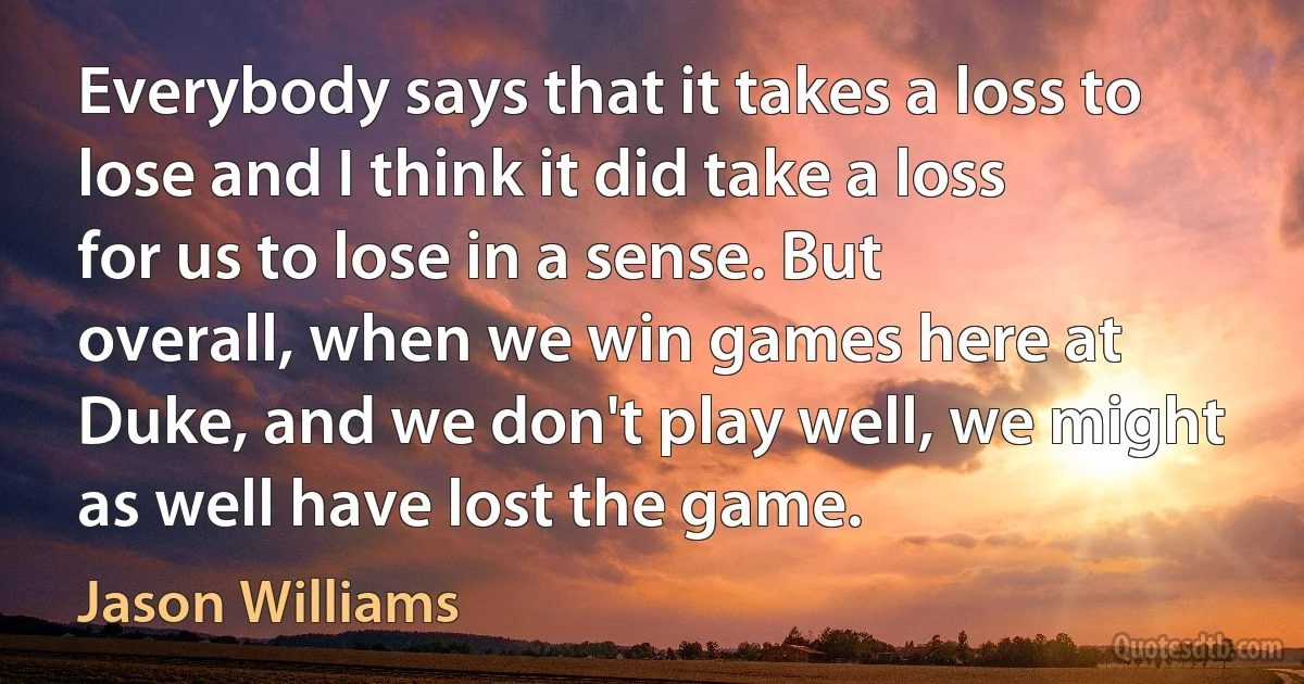 Everybody says that it takes a loss to lose and I think it did take a loss for us to lose in a sense. But overall, when we win games here at Duke, and we don't play well, we might as well have lost the game. (Jason Williams)