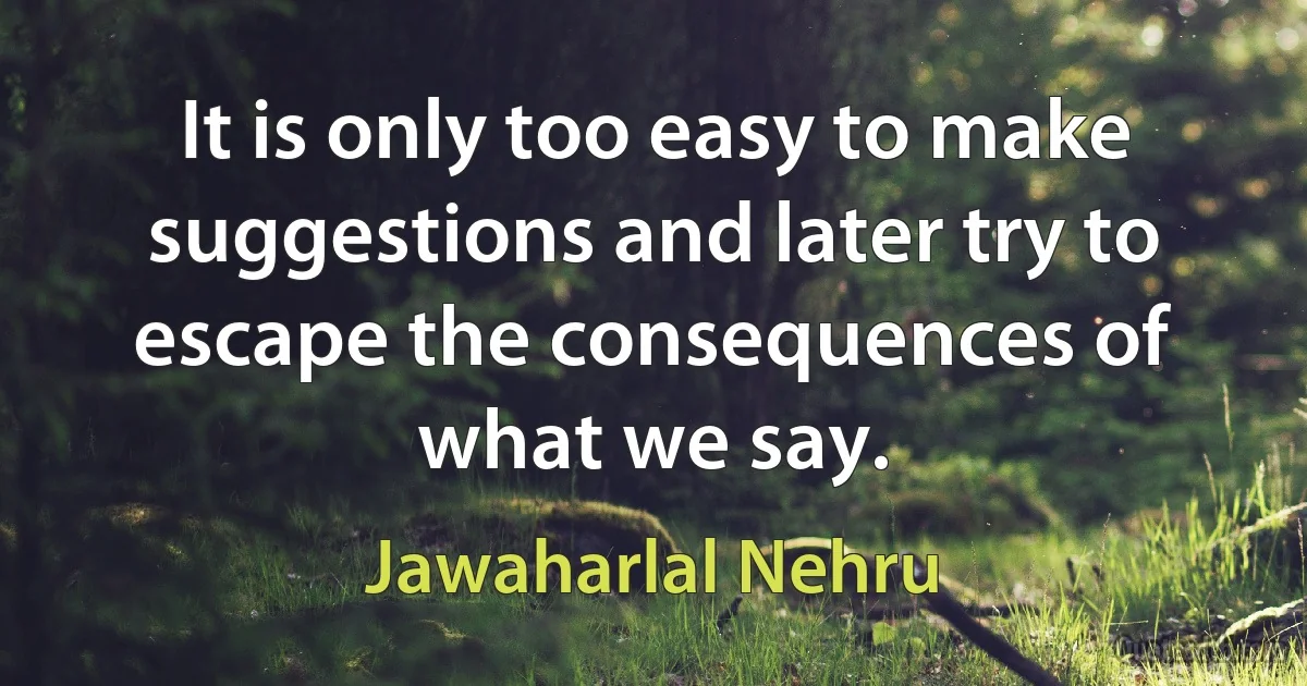 It is only too easy to make suggestions and later try to escape the consequences of what we say. (Jawaharlal Nehru)