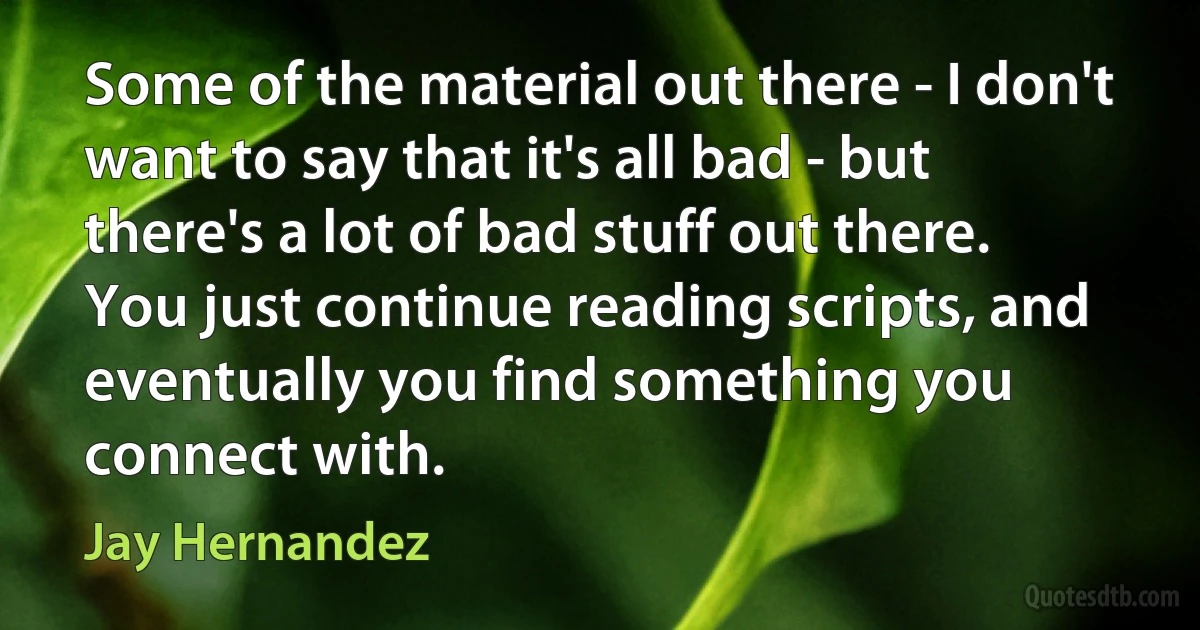 Some of the material out there - I don't want to say that it's all bad - but there's a lot of bad stuff out there. You just continue reading scripts, and eventually you find something you connect with. (Jay Hernandez)