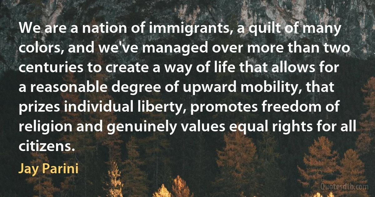 We are a nation of immigrants, a quilt of many colors, and we've managed over more than two centuries to create a way of life that allows for a reasonable degree of upward mobility, that prizes individual liberty, promotes freedom of religion and genuinely values equal rights for all citizens. (Jay Parini)