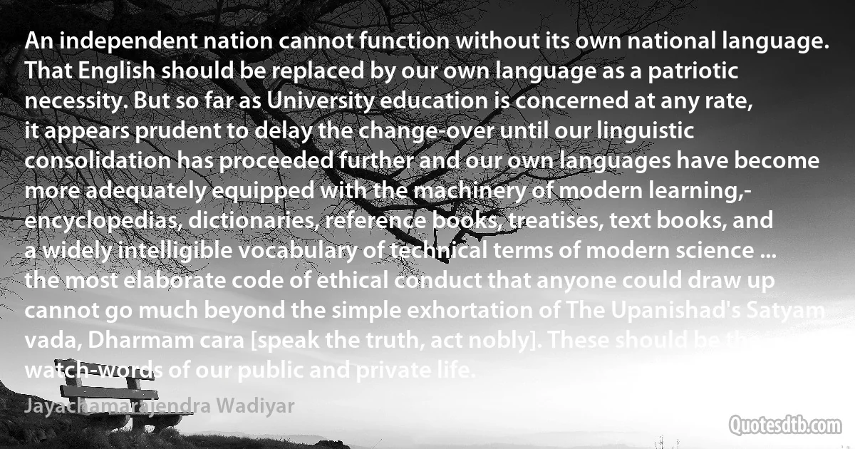 An independent nation cannot function without its own national language. That English should be replaced by our own language as a patriotic necessity. But so far as University education is concerned at any rate, it appears prudent to delay the change-over until our linguistic consolidation has proceeded further and our own languages have become more adequately equipped with the machinery of modern learning,- encyclopedias, dictionaries, reference books, treatises, text books, and a widely intelligible vocabulary of technical terms of modern science ... the most elaborate code of ethical conduct that anyone could draw up cannot go much beyond the simple exhortation of The Upanishad's Satyam vada, Dharmam cara [speak the truth, act nobly]. These should be the watch-words of our public and private life. (Jayachamarajendra Wadiyar)