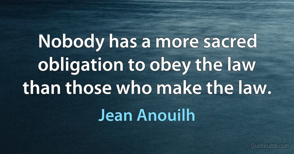 Nobody has a more sacred obligation to obey the law than those who make the law. (Jean Anouilh)