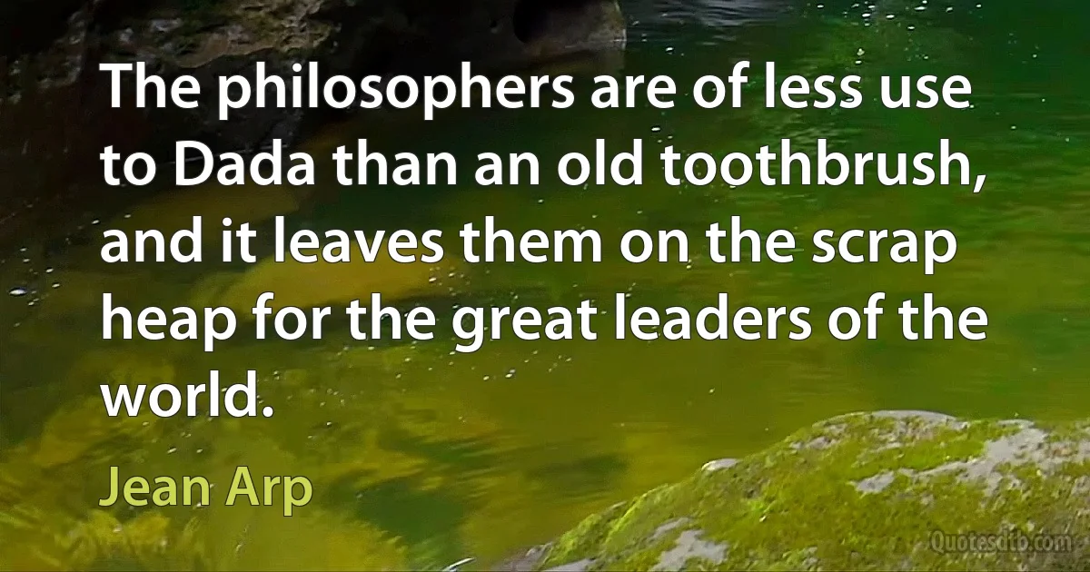 The philosophers are of less use to Dada than an old toothbrush, and it leaves them on the scrap heap for the great leaders of the world. (Jean Arp)