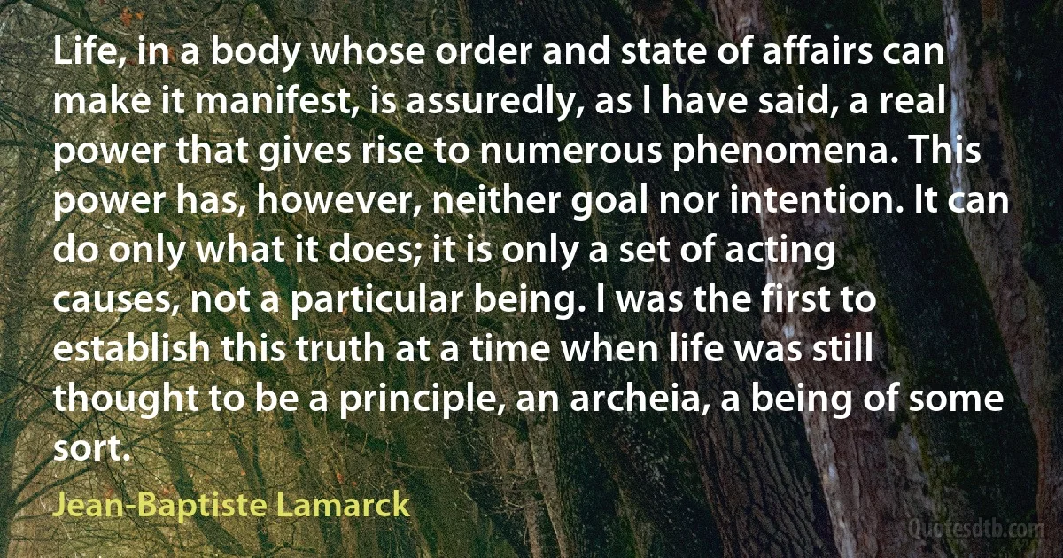 Life, in a body whose order and state of affairs can make it manifest, is assuredly, as I have said, a real power that gives rise to numerous phenomena. This power has, however, neither goal nor intention. It can do only what it does; it is only a set of acting causes, not a particular being. I was the first to establish this truth at a time when life was still thought to be a principle, an archeia, a being of some sort. (Jean-Baptiste Lamarck)