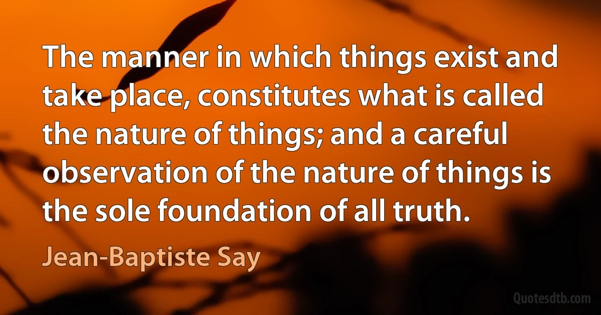 The manner in which things exist and take place, constitutes what is called the nature of things; and a careful observation of the nature of things is the sole foundation of all truth. (Jean-Baptiste Say)